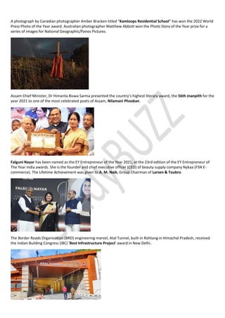 A photograph by Canadian photographer Amber Bracken titled “Kamloops Residential School” has won the 2022 World
Press Photo of the Year award. Australian photographer Matthew Abbott won the Photo Story of the Year prize for a
series of images for National Geographic/Panos Pictures.
Assam Chief Minister, Dr Himanta Biswa Sarma presented the country’s highest literary award, the 56th Jnanpith for the
year 2021 to one of the most celebrated poets of Assam, Nilamani Phookan.
Falguni Nayar has been named as the EY Entrepreneur of the Year 2021, at the 23rd edition of the EY Entrepreneur of
The Year India awards. She is the founder and chief executive officer (CEO) of beauty supply company Nykaa (FSN E-
commerce). The Lifetime Achievement was given to A. M. Naik, Group Chairman of Larsen & Toubro.
The Border Roads Organisation (BRO) engineering marvel, Atal Tunnel, built-in Rohtang in Himachal Pradesh, received
the Indian Building Congress (IBC) 'Best Infrastructure Project' award in New Delhi..
 