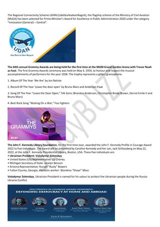 The Regional Connectivity Scheme UDAN (UdeDeshkaAamNagrik), the flagship scheme of the Ministry of Civil Aviation
(MoCA) has been selected for Prime Minister’s Award for Excellence in Public Administration 2020 under the category
“Innovation (General) – Central”.
The 64th annual Grammy Awards are being held for the first time at the MGM Grand Garden Arena with Trevor Noah
as host. The first Grammy Awards ceremony was held on May 4, 1959, to honour and respect the musical
accomplishments of performers for the year 1958. The trophy represents a gilded gramophone.
1. Album Of The Year ‘We Are’ by Jon Batiste
2. Record Of The Year ‘Leave the door open’ by Bruno Mars and Anderson Paak
3. Song Of The Year “Leave the Door Open,” Silk Sonic (Brandon Anderson, Christopher Brody Brown, Dernst Emile II and
Bruno Mars)
4. Best Rock Song “Waiting On a War,” Foo Fighters
The John F. Kennedy Library Foundation, for the first time ever, awarded the John F. Kennedy Profile in Courage Award
2022 to five individuals. The award will be presented by Caroline Kennedy and her son, Jack Schlossberg on May 22,
2022, at the John F. Kennedy Presidential Library, Boston, USA. These five individuals are:
• Ukrainian President: Volodymyr Zelenskyy
• United States (US) Representative: Liz Cheney
• Michigan Secretary of State: Jocelyn Benson
• Arizona Representative: Russell “Rusty” Bowers
• Fulton County, Georgia, elections worker: Wandrea “Shaye” Moss
Volodymyr Zelenskyy, Ukrainian President is named for his valour to protect the Ukrainian people during the Russia-
Ukraine Conflict.
 