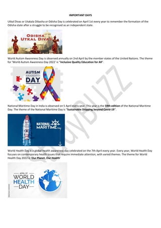 IMPORTANT DAYS
Utkal Divas or Utakala Dibasha or Odisha Day is celebrated on April 1st every year to remember the formation of the
Odisha state after a struggle to be recognised as an independent state.
World Autism Awareness Day is observed annually on 2nd April by the member states of the United Nations. The theme
for ‘World Autism Awareness Day 2022’ is “Inclusive Quality Education for All”.
National Maritime Day in India is observed on 5 April every year. This year is the 59th edition of the National Maritime
Day. The theme of the National Maritime Day is “Sustainable Shipping beyond Covid-19’’.
World Health Day is a global health awareness day celebrated on the 7th April every year. Every year, World Health Day
focuses on contemporary health issues that require immediate attention, with varied themes. The theme for World
Health Day 2022 is ‘Our Planet, Our Health’
 