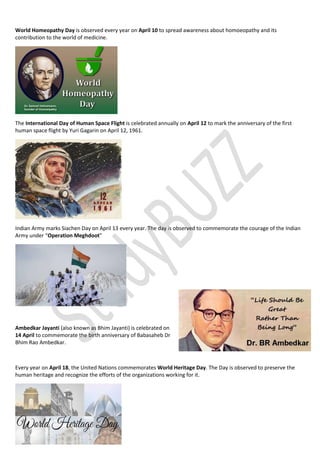 World Homeopathy Day is observed every year on April 10 to spread awareness about homoeopathy and its
contribution to the world of medicine.
The International Day of Human Space Flight is celebrated annually on April 12 to mark the anniversary of the first
human space flight by Yuri Gagarin on April 12, 1961.
Indian Army marks Siachen Day on April 13 every year. The day is observed to commemorate the courage of the Indian
Army under “Operation Meghdoot”
Ambedkar Jayanti (also known as Bhim Jayanti) is celebrated on
14 April to commemorate the birth anniversary of Babasaheb Dr
Bhim Rao Ambedkar.
Every year on April 18, the United Nations commemorates World Heritage Day. The Day is observed to preserve the
human heritage and recognize the efforts of the organizations working for it.
 