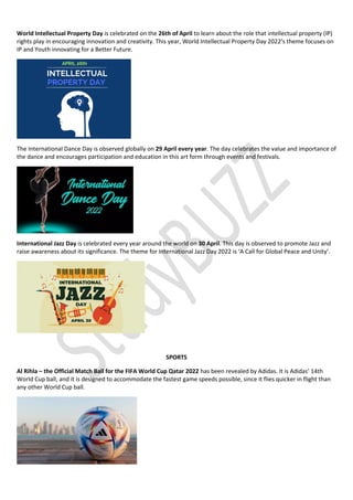 World Intellectual Property Day is celebrated on the 26th of April to learn about the role that intellectual property (IP)
rights play in encouraging innovation and creativity. This year, World Intellectual Property Day 2022’s theme focuses on
IP and Youth innovating for a Better Future.
The International Dance Day is observed globally on 29 April every year. The day celebrates the value and importance of
the dance and encourages participation and education in this art form through events and festivals.
International Jazz Day is celebrated every year around the world on 30 April. This day is observed to promote Jazz and
raise awareness about its significance. The theme for International Jazz Day 2022 is ‘A Call for Global Peace and Unity’.
SPORTS
Al Rihla – the Official Match Ball for the FIFA World Cup Qatar 2022 has been revealed by Adidas. It is Adidas’ 14th
World Cup ball, and it is designed to accommodate the fastest game speeds possible, since it flies quicker in flight than
any other World Cup ball.
 