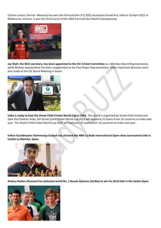 Charles Leclerc (Ferrari- Monaco) has won the Formula One (F1) 2022 Australian Grand Prix, held on 10 April 2022 in
Melbourne, Victoria. It was the third round of the 2022 Formula One World Championship.
Jay Shah, the BCCI secretary, has been appointed to the ICC Cricket Committee as a Member Board Representative,
while Mahela Jayawardene has been reappointed as the Past Player Representative. Other important decisions were
also made at the ICC Board Meeting in Dubai.
India is ready to host the Street Child Cricket World Cup in 2023. This world is organized by Street Child United and
Save the Children India, the Street Child Cricket World Cup 2023 will welcome 22 teams from 16 countries to India next
year. The Street Child Cricket World Cup 2023 will welcome 22 teams from 16 countries to India next year.
Indian Grandmaster Dommaraju Gukesh has clinched the 48th La Roda International Open chess tournament title in
Castile-La Mancha, Spain.
Andrey Rublev (Russian) has defeated world No. 1 Novak Djokovic (Serbia) to win his third title in the Serbia Open.
 