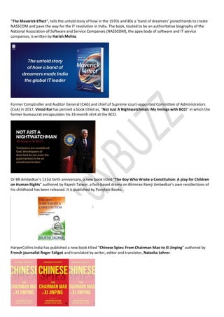 “The Maverick Effect”, tells the untold story of how in the 1970s and 80s a ‘band of dreamers’ joined hands to create
NASSCOM and pave the way for the IT revolution in India. The book, touted to be an authoritative biography of the
National Association of Software and Service Companies (NASSCOM), the apex body of software and IT service
companies, is written by Harish Mehta.
Former Comptroller and Auditor General (CAG) and chief of Supreme court-appointed Committee of Administrators
(CoA) in 2017, Vinod Rai has penned a book titled as, "Not Just A Nightwatchman: My Innings with BCCI" in which the
former bureaucrat encapsulates his 33-month stint at the BCCI.
Dr BR Ambedkar’s 131st birth anniversary, a new book titled “The Boy Who Wrote a Constitution: A play for Children
on Human Rights” authored by Rajesh Talwar, a fact-based drama on Bhimrao Ramji Ambedkar’s own recollections of
his childhood has been released. It is published by Ponytale Books.
HarperCollins India has published a new book titled “Chinese Spies: From Chairman Mao to Xi Jinping” authored by
French journalist Roger Faligot and translated by writer, editor and translator, Natasha Lehrer.
 