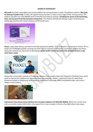 SCIENCE & TECHNOLOGY
Microsoft launched a new digital and inclusive platform for startup founders in India. The platform called as ‘Microsoft
for Startups Founders Hub’ in India, will support startup founders in India at every stage of their startup journey. This
platform will offer over USD 300,000 worth of benefits and credits to startups, including free access to the technology,
tools, and resources from the tech giant and partners. The initiative will help the Startups to gain mentorship and
skilling opportunities with industry experts and Microsoft Learn.
Pixxel, a space data startup, launched its first fully operational satellite, TD-2, on SpaceX’s Transporter-4 mission. TD-2 is
Pixxel’s first fullfledged satellite, carrying one of the highest resolution hyperspectral commercial cameras ever flown,
taking the company one step closer to developing a global health monitoring system that operates 24 hours a day,
seven days a week.
Researchers at the Indian Institute of Technology, Madras, have unveiled India’s first Polycentric Prosthetic Knee, which
seeks to improve the conditions for thousands above the amputees. ‘Kadam,‘ a polycentric knee for above Knee
Prosthesis created in collaboration with Society for Biomedical Technology (SBMT) and Mobility India, and is also a
‘Made in India’ product.
Astronomers have discovered an identical twin of Jupiter dubbed as K2-2016-BLG-0005Lb, Which has a similar mass
and is at a similar location (420 million miles away) from its star as Jupiter is from our Sun (462 million miles away).
 