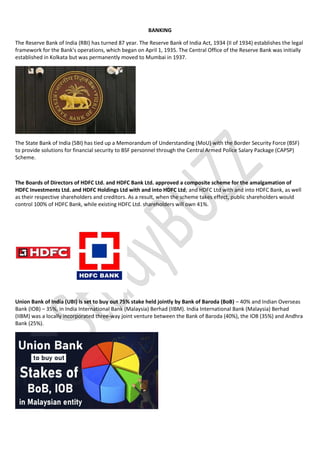 BANKING
The Reserve Bank of India (RBI) has turned 87 year. The Reserve Bank of India Act, 1934 (II of 1934) establishes the legal
framework for the Bank's operations, which began on April 1, 1935. The Central Office of the Reserve Bank was initially
established in Kolkata but was permanently moved to Mumbai in 1937.
The State Bank of India (SBI) has tied up a Memorandum of Understanding (MoU) with the Border Security Force (BSF)
to provide solutions for financial security to BSF personnel through the Central Armed Police Salary Package (CAPSP)
Scheme.
The Boards of Directors of HDFC Ltd. and HDFC Bank Ltd. approved a composite scheme for the amalgamation of
HDFC Investments Ltd. and HDFC Holdings Ltd with and into HDFC Ltd; and HDFC Ltd with and into HDFC Bank, as well
as their respective shareholders and creditors. As a result, when the scheme takes effect, public shareholders would
control 100% of HDFC Bank, while existing HDFC Ltd. shareholders will own 41%.
Union Bank of India (UBI) is set to buy out 75% stake held jointly by Bank of Baroda (BoB) – 40% and Indian Overseas
Bank (IOB) – 35%, in India International Bank (Malaysia) Berhad (IIBM). India International Bank (Malaysia) Berhad
(IIBM) was a locally incorporated three-way joint venture between the Bank of Baroda (40%), the IOB (35%) and Andhra
Bank (25%).
 
