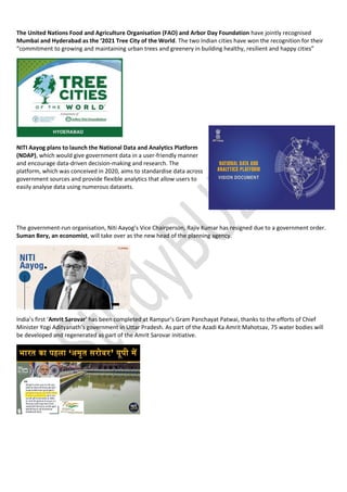 The United Nations Food and Agriculture Organisation (FAO) and Arbor Day Foundation have jointly recognised
Mumbai and Hyderabad as the ‘2021 Tree City of the World. The two Indian cities have won the recognition for their
“commitment to growing and maintaining urban trees and greenery in building healthy, resilient and happy cities”
NITI Aayog plans to launch the National Data and Analytics Platform
(NDAP), which would give government data in a user-friendly manner
and encourage data-driven decision-making and research. The
platform, which was conceived in 2020, aims to standardise data across
government sources and provide flexible analytics that allow users to
easily analyse data using numerous datasets.
The government-run organisation, Niti Aayog’s Vice Chairperson, Rajiv Kumar has resigned due to a government order.
Suman Bery, an economist, will take over as the new head of the planning agency.
India’s first ‘Amrit Sarovar’ has been completed at Rampur’s Gram Panchayat Patwai, thanks to the efforts of Chief
Minister Yogi Adityanath’s government in Uttar Pradesh. As part of the Azadi Ka Amrit Mahotsav, 75 water bodies will
be developed and regenerated as part of the Amrit Sarovar initiative.
 