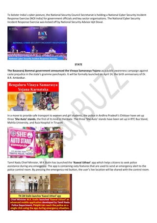 To bolster India’s cyber posture, the National Security Council Secretariat is holding a National Cyber Security Incident
Response Exercise (NCX India) for government officials and key sector organisations. The National Cyber Security
Incident Response Exercise was kicked off by National Security Advisor Ajit Doval.
STATE
The Basavaraj Bommai government announced the Vinaya Samarasya Yojana as a public awareness campaign against
caste prejudice in the state’s gramme panchayats. It will be formally launched on April 14, the birth anniversary of Dr.
B.R. Ambedkar.
In a move to provide safe transport to women and girl students, the police in Andhra Pradesh’s Chittoor have set up
three ‘She Auto’ stands, the first of its kind in the state. The three ‘She Auto’ stands have been set up in RTC Bus Stand,
Mahila University, and Ruia Hospital in Tirupati
Tamil Nadu Chief Minister, M K Stalin has launched the ‘Kaaval Uthavi’ app which helps citizens to seek police
assistance during any emergency. The app is containing sixty features that are used to send an emergency alert to the
police control room. By pressing the emergency red button, the user’s live location will be shared with the control room.
 