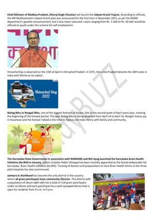 Chief Minister of Madhya Pradesh, Shivraj Singh Chouhan will launch the Udyam Kranti Yojana. According to officials,
the MP Mukhyamantri Udyam Kranti plan was announced for the first time in November 2021, as per the MSME
department’s gazette announcement, but it was never executed. Loans ranging from Rs. 1 lakh to Rs. 50 lakh would be
offered to youth under this scheme for self employment.
Himachal Day is observed on the 15th of April in Himachal Pradesh. In 1971, Himachal Pradesh became the 18th state in
India with Shimla as its capital.
Bohag Bihu or Rongali Bihu, one of the biggest festivals of Assam, falls in the second week of April every year, marking
the beginning of the harvest period. This year Bohag Bihu is being observed from April 14 to April 16. Rongali means joy
in Assamese and the festival indeed is the time to rejoice and make merry with family and community.
The Karnataka State Government in association with NIMHANS and Niti Ayog launched the Karnataka Brain Health
Initiative (Ka-BHI) in January. Indian cricketer Robin Uthappa has been recently appointed as the brand ambassador for
Karnataka- Brain Health Initiative (Ka-BHI). Training of doctors and preparations to start Brain Health Clinics in the three
pilot hospitals has also commenced.
Jamtara in Jharkhand has become the only district in the country
where all gram panchayats have community libraries. This district with
a population of about eight lakh has a total of 118-gram panchayats
under six blocks and each panchayat has a well equipped library that is
open for students from 9 a.m. to 5 p.m.
 
