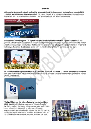 BUSINESS
Citigroup has announced that Axis Bank will be acquiring Citibank’s India consumer business for an amount of USD
1.6 billion (Rs 12,325 crores) in an all-cash deal. This transaction will be including Citibank India’s consumer banking
businesses, which include retail banking, credit cards, consumer loans, and wealth management.
Homegrown e-commerce giant, The Flipkart Group has constituted and launched the Flipkart Foundation, a new
platform with a focus on development in rural areas and providing equitable access to growth opportunities for women
and other disadvantaged communities. The Flipkart Foundation aims to positively influence 20 million lives directly and
indirectly in the coming decade across a wide array of areas by utilising Flipkart’s learnings over the years.
HP has completed its acquisition of Poly for $1.7 billion in an all-cash deal worth $3.3 billion when debt is factored in.
Poly is a manufacturer of office communication devices such as headsets, AV conference room equipment such as desk
phones, and software.
The World Bank and the Asian Infrastructure Investment Bank
(AIIB) stated that the Gujarat government’s Mission School of
Excellence project, which aims to improve education quality in the
state, will receive a loan worth Rs 7,500 crore. The state
government will spend Rs 10,000 crore over the next five years on
the Mission School of Excellence initiative, which would cover all
35,133 government and 5,847 grant-in-aid schools in the state.
 