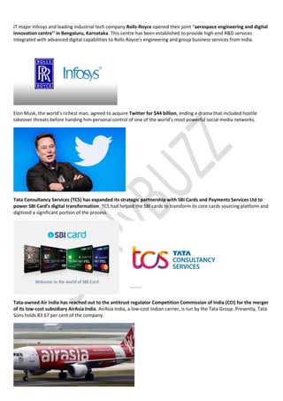 IT major Infosys and leading industrial tech company Rolls-Royce opened their joint “aerospace engineering and digital
innovation centre’’ in Bengaluru, Karnataka. This centre has been established to provide high-end R&D services
integrated with advanced digital capabilities to Rolls-Royce’s engineering and group business services from India.
Elon Musk, the world’s richest man, agreed to acquire Twitter for $44 billion, ending a drama that included hostile
takeover threats before handing him personal control of one of the world’s most powerful social media networks.
Tata Consultancy Services (TCS) has expanded its strategic partnership with SBI Cards and Payments Services Ltd to
power SBI Card’s digital transformation. TCS had helped the SBI cards to transform its core cards sourcing platform and
digitized a significant portion of the process.
Tata-owned Air India has reached out to the antitrust regulator Competition Commission of India (CCI) for the merger
of its low-cost subsidiary AirAsia India. AirAsia India, a low-cost Indian carrier, is run by the Tata Group. Presently, Tata
Sons holds 83.67 per cent of the company.
 