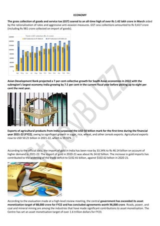 ECONOMY
The gross collection of goods and service tax (GST) soared to an all-time high of over Rs 1.42 lakh crore in March aided
by the rationalization of rates and aggressive anti-evasion measures. GST cess collections amounted to Rs 9,417 crore
(including Rs 981 crore collected on import of goods).
Asian Development Bank projected a 7 per cent collective growth for South Asian economies in 2022 with the
subregion’s largest economy India growing by 7.5 per cent in the current fiscal year before picking up to eight per
cent the next year.
Exports of agricultural products from India surpassed the USD 50 billion mark for the first time during the financial
year 2021-22 (FY22), owing to significant growth in sugar, rice, wheat, and other cereals exports. Agricultural exports
rose to USD 50.21 billion in 2021-22, which is 19.92%
According to the official data, the import of gold in India has been rose by 33.34% to Rs 46.14 billion on account of
higher demand in 2021-22. The import of gold in 2020-21 was about Rs 34.62 billion. The increase in gold imports has
contributed to the widening of the trade deficit to $192.41 billion, against $102.62 billion in 2020-21.
According to the evaluation made at a high-level review meeting, the central government has exceeded its asset
monetization target of 88,000 crore for FY22 and has concluded agreements worth 96,000 crore. Roads, power, and
coal and mineral mining are among the industries that have made significant contributions to asset monetisation. The
Centre has set an asset monetisation target of over 1.6 trillion dollars for FY23.
 