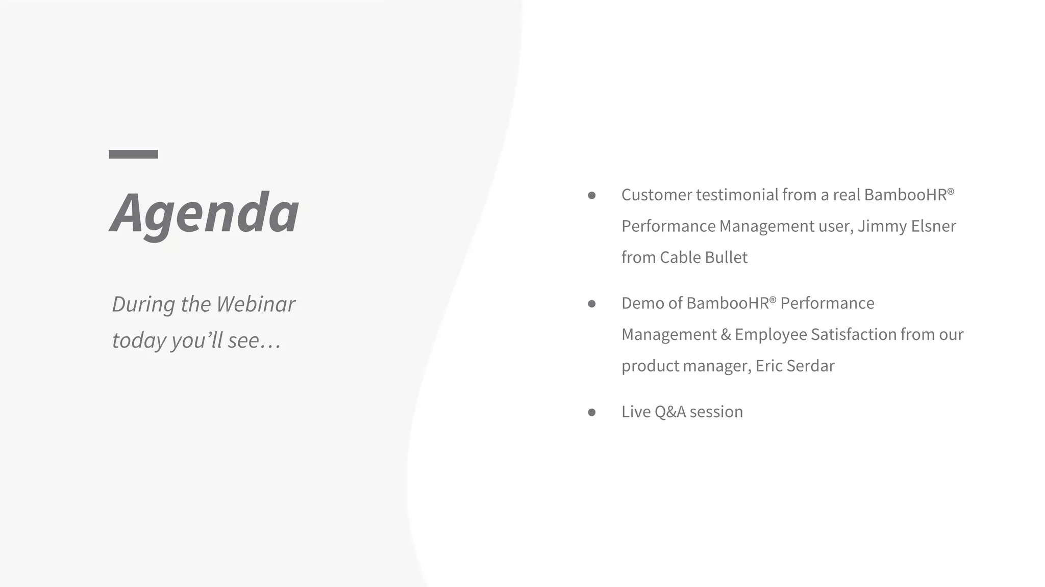 Agenda
During the Webinar
today you’ll see…
● Customer testimonial from a real BambooHR®
Performance Management user, Jimmy Elsner
from Cable Bullet
● Demo of BambooHR® Performance
Management & Employee Satisfaction from our
product manager, Eric Serdar
● Live Q&A session
 
