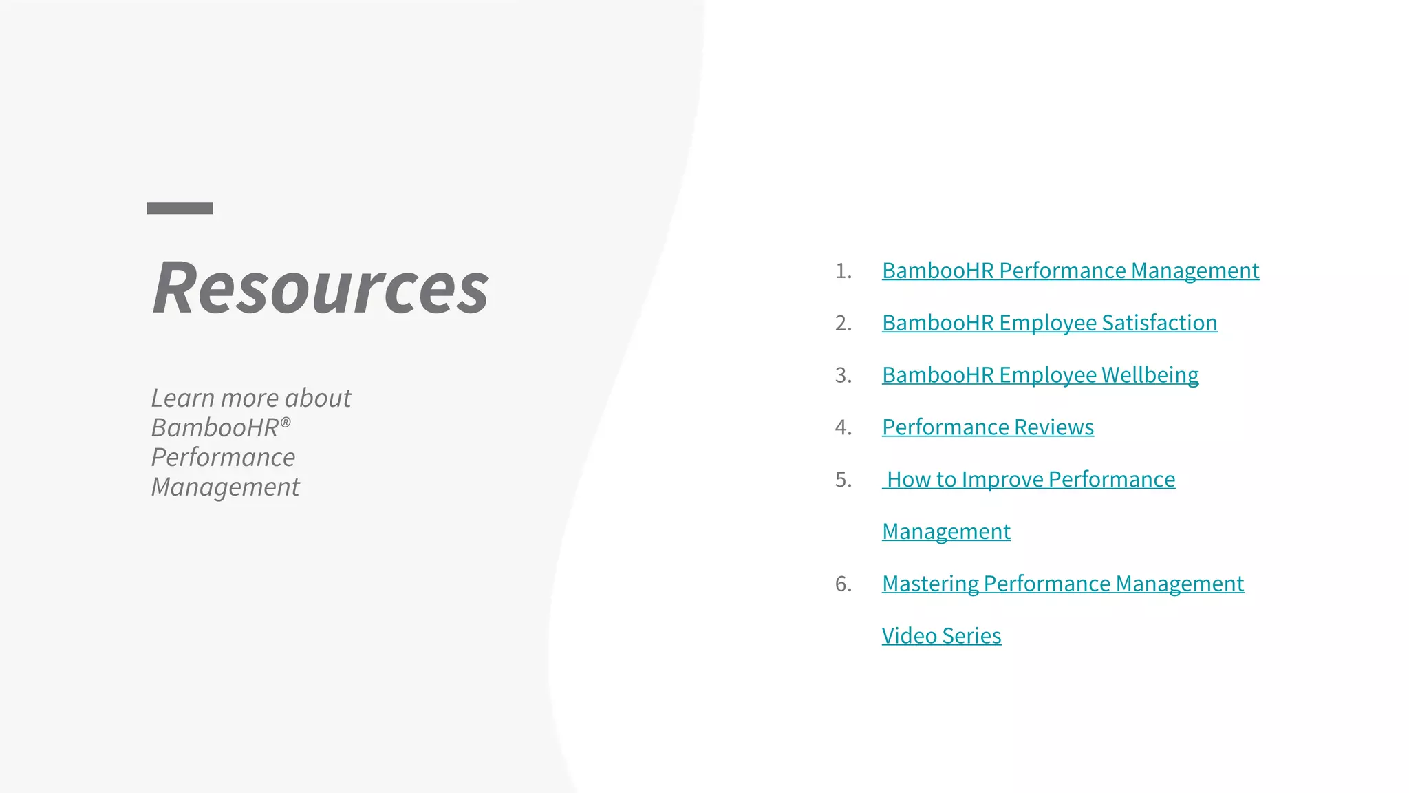 Resources
Learn more about
BambooHR®
Performance
Management
1. BambooHR Performance Management
2. BambooHR Employee Satisfaction
3. BambooHR Employee Wellbeing
4. Performance Reviews
5. How to Improve Performance
Management
6. Mastering Performance Management
Video Series
 