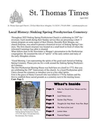 St. Thomas Times
St. Thomas Episcopal Church | 124 East Main Street Abingdon, VA 24210 | 276.628.3606 | saintthomas@bvu.net
April 2022
What’s Inside
Page 2 Folks You Should Know: Weeze and Ken
Parker
Page 3 Local History cont.
Page 4 Garden Day Photos
Page 5 Thoughts for Holy Week from Rev. Boyd
Page 6 The Word of the Lord
Page 7 Lenten Ideas
Page 8 Financial Report
Local History: Sinking Spring Presbyterian Cemetery
Throughout 2022 Sinking Spring Presbyterian Church is celebrating its 250th
An-
niversary. Each month during their Sunday service they are presenting a short 5
minute program on some aspect of their History. Recently Rick Morgan, our
church historian, was asked to present a historical review of Sinking Spring Cem-
etery. The first church structure was located on a small knoll in front of where the
relocated Cummings log cabin is situated.
What follows here in the Newsletter is Morgan’s presentation to the Presbyterian
congregation. He assumed the role of “spirits” of the early settlers and many of
the early Abingdon citizens.
“Good Morning. I am representing the spirits of the good souls buried at Sinking
Spring Cemetery. Please join me for a walk around the Sinking Spring Presbyteri-
an Cemetery.
The first Presbyterian Meeting House was built here on a knoll in 1772; thus you
are celebrating the 250th
Anniversary of the church. As a loyal Presbyterian spirit
I have chosen the cemetery to introduce you to a few other spirits.
First is the grave of Henry Creswell who was killed in 1776 by Indians and the
first to establish these sacred grounds as a cemetery next to the meeting house.
Cont. Page 3.
Photo: Rev. Charles Cummings, Pastor,
Sinking Spring Presbyterian Church,
1773-1795. Born 1732 and died 1812.
Revolutionary War Veteran.
 