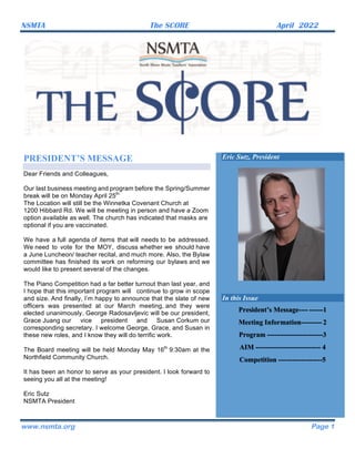NSMTA The SCORE April 2022	
www.nsmta.org Page 1
PRESIDENT’S MESSAGE
Dear Friends and Colleagues,
Our last business meeting and program before the Spring/Summer
break will be on Monday April 25th.
The Location will still be the Winnetka Covenant Church at
1200 Hibbard Rd. We will be meeting in person and have a Zoom
option available as well. The church has indicated that masks are
optional if you are vaccinated.
We have a full agenda of items that will needs to be addressed.
We need to vote for the MOY, discuss whether we should have
a June Luncheon/ teacher recital, and much more. Also, the Bylaw
committee has finished its work on reforming our bylaws and we
would like to present several of the changes.
The Piano Competition had a far better turnout than last year, and
I hope that this important program will continue to grow in scope
and size. And finally, I’m happy to announce that the slate of new
officers was presented at our March meeting, and they were
elected unanimously. George Radosavljevic will be our president,
Grace Juang our vice president and Susan Corkum our
corresponding secretary. I welcome George, Grace, and Susan in
these new roles, and I know they will do terrific work.
The Board meeting will be held Monday May 16th
9:30am at the
Northfield Community Church.
It has been an honor to serve as your president. I look forward to
seeing you all at the meeting!
Eric Sutz
NSMTA President
Eric Sutz, President
In this Issue
President’s Message---- ------1
Meeting Information--------- 2
Program ------------------------3
AIM ---------------------------- 4
Competition -------------------5
 