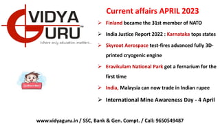 Current affairs APRIL 2023
 Finland became the 31st member of NATO
 India Justice Report 2022 : Karnataka tops states
 Skyroot Aerospace test-fires advanced fully 3D-
printed cryogenic engine
 Eravikulam National Park got a fernarium for the
first time
 India, Malaysia can now trade in Indian rupee
 International Mine Awareness Day - 4 April
www.vidyaguru.in / SSC, Bank & Gen. Compt. / Call: 9650549487
 