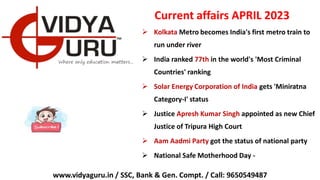 Current affairs APRIL 2023
 Kolkata Metro becomes India's first metro train to
run under river
 India ranked 77th in the world's 'Most Criminal
Countries' ranking
 Solar Energy Corporation of India gets 'Miniratna
Category-I' status
 Justice Apresh Kumar Singh appointed as new Chief
Justice of Tripura High Court
 Aam Aadmi Party got the status of national party
 National Safe Motherhood Day -
www.vidyaguru.in / SSC, Bank & Gen. Compt. / Call: 9650549487
 