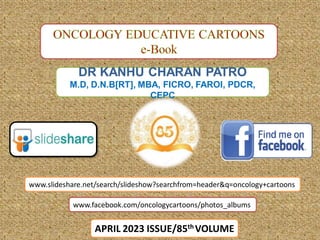 DR KANHU CHARAN PATRO
M.D, D.N.B[RT], MBA, FICRO, FAROI, PDCR,
CEPC
APRIL 2023 ISSUE/85th VOLUME
www.facebook.com/oncologycartoons/photos_albums
www.slideshare.net/search/slideshow?searchfrom=header&q=oncology+cartoons
 