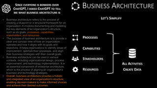 BUSINESS ARCHITECTURE
• Business architecture refers to the process of
creating a blueprint or a structural framework for an
organization. It involves documenting and modeling
the key elements of an organization's structure,
such as its goals, processes, capabilities,
stakeholders, and resources.
• The purpose of business architecture is to provide a
clear and concise view of how an organization
operates and how it aligns with its goals and
objectives. It helps organizations to identify areas of
improvement, optimize their processes, and align
their business strategies with their overall goals.
• Business architecture can be used in various
contexts, including organizational design, process
improvement, and technology implementation. It is
an essential component of enterprise architecture,
which is the process of aligning an organization's
business and technology strategies.
• Overall, business architecture provides a holistic
and integrated view of an organization's structure,
enabling decision-makers to make informed choices
and achieve their desired outcomes.
SINCE EVERYONE IS BONKERS OVER
CHATGPT, I ASKED CHATGPT TO TELL
ME WHAT BUSINESS ARCHITECTURE IS
LET’S SIMPLIFY
PROCESSES
CAPABILITIES
STAKEHOLDERS
RESOURCES
ALL ACTIVITIES
CREATE DATA
 