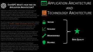 APPLICATION ARCHITECTURE
AND
TECHNOLOGY ARCHITECTURE
CHATGPT, WHAT'S YOUR TAKE ON
APPLICATION ARCHITECTURE?
Application architecture refers to the design and organization of
software applications within an organization, including web
applications, mobile applications, desktop applications, and other
software systems. It involves defining the structure, components, and
interactions of software applications to ensure that they meet the
needs of users and stakeholders.
The primary goal of application architecture is to ensure that software
applications are reliable, scalable, maintainable, and secure, and that
they deliver the desired functionality and user experience. This
includes defining the application's structure, components, and
modules, and the interfaces and interactions between them.
Application architecture also includes defining the technology stack,
development methodologies, and software development lifecycle
(SDLC) processes that are used to design, develop, test, and deploy
software applications. This includes selecting appropriate
programming languages, frameworks, libraries, and tools that can
support the development and maintenance of software applications.
Application architecture is a critical component of software
engineering and enterprise architecture, as it helps organizations to
build software applications that can support their business objectives
and overall strategies. It enables organizations to deliver high-quality
software applications that meet user needs and contribute to their
competitive advantage.
SCALABLE
RELIABLE
DATA QUALITY
SECURE
MAINTAINABLE
 