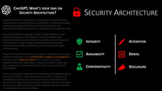 SECURITY ARCHITECTURE
CHATGPT, WHAT'S YOUR TAKE ON
SECURITY ARCHITECTURE?
Security architecture is the process of designing and implementing a
comprehensive security plan for an organization. It involves identifying
and assessing potential security risks and vulnerabilities and
developing strategies and solutions to mitigate or eliminate those risks.
A security architecture typically includes a range of technical and
procedural controls, such as firewalls, intrusion detection and
prevention systems, access controls, encryption, and security policies
and procedures. It also includes the design of physical security
measures such as video surveillance, security guards, and access
control systems.
The goal of security architecture is to create a comprehensive security
framework that ensures the confidentiality, integrity, and availability of
an organization's data and systems. This requires a thorough
understanding of the organization's business processes, assets, and
risks, as well as an understanding of the latest security threats and
vulnerabilities.
A security architect is responsible for developing and implementing the
security architecture. They work closely with other IT and business
stakeholders to ensure that security controls are integrated into all
aspects of the organization's operations. They also monitor and update
the security architecture to ensure that it remains effective in the face
of changing threats and technologies.
INTEGRITY
AVAILABILITY
CONFIDENTIALITY
DENIAL
ALTERATION
DISCLOSURE
 