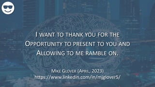 I WANT TO THANK YOU FOR THE
OPPORTUNITY TO PRESENT TO YOU AND
ALLOWING TO ME RAMBLE ON.
MIKE GLOVER (APRIL, 2023)
https://www.linkedin.com/in/mjglover5/
 