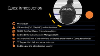 QUICK INTRODUCTION
Mike Glover
IT Executive (CIO, CTO,CISO) and Active Geek
TOGAF Certified Master Enterprise Architect
Certified Information Security Manager (CISM)
Occasional lecturer at the University of Toronto (Department of Computer Science)
5th Degree black belt and karate instructor
Dad to a pug and a blind rescue squirrel
 