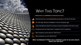WHY THIS TOPIC?
Data has become a much debated/discussed topic in the last 15-20 years
10+ Years Ago “Business Intelligence” was the corporate rage
Topics like Big Data, Machine Learning, AI have all exploded in the last 5+ years
Companies who are “data driven”, outperform their competition
Most companies assert they are “Data Driven”
Most companies are not “Data Driven”
WHY THE DISPARITY? HOW CAN A COMPANY CLAIM TO BE DATA DRIVEN
WHEN THEY ARE NOT?
 