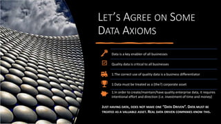 LET’S AGREE ON SOME
DATA AXIOMS
Data is a key enabler of all businesses
Quality data is critical to all businesses
1.The correct use of quality data is a business differentiator
1.Data must be treated as a (the?) corporate asset
1.In order to create/maintain/have quality enterprise data, it requires
intentional effort and direction (i.e. investment of time and money)
JUST HAVING DATA, DOES NOT MAKE ONE “DATA DRIVEN”. DATA MUST BE
TREATED AS A VALUABLE ASSET. REAL DATA DRIVEN COMPANIES KNOW THIS.
 
