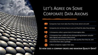 LET’S AGREE ON SOME
CORPORATE DATA AXIOMS
SO HOW DOES A COMPANY CREATE AND MAINTAIN QUALITY DATA?
Companies have more data than they know what to do with
Companies do not know how to care and feed the data they do keep
1.Companies collect a great deal of meaningless data
1.Companies have a difficult time distinguishing between valuable
data (signal) and valueless data (noise)
1.Companies think they have better data quality than they do; and
most think their data is garbage
1.Most companies neglect their data.
 