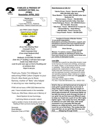 FAMILIES & FRIENDS OF
MURDER VICTIMS, Inc.
(FFMV)
Newsletter APRIL 2022
Thank-you:
*Carol Anderson –
Website
* Cross Walk Church - Redlands
* Ellie Rossi – Mother of David and Lisa
Join FFMV Colton Chapter
Support group meeting
Thursday April 6, 2023
6:30pm – 8:00pm
At our New Meeting Place:
Crosswalk Church
10455 Corporate Drive
(Cross street Redlands Blvd)
Room 1
Redlands, CA 9237909-754-6969
Enter thru 2nd
building, it will have have a sign
inside Cross Walk Church
Look for pink neon sign on front of building and
on entrance door.
Hope to see you
Thank you, Pastor Tim Gillespie, for
welcoming FFMV Colton Chapter to your
Church. Also thank you to Rosie
Ramirez, mother of “Beto” who helped
in securing our new meeting venue.
FFMV will not have a VRW 2023 Memorial this
year. I have included events in the newsletter.
Thank you, Ellie Rossi, ribbons are in Memory of
David Nystrom & Lisa Cummings.
I will bring ribbons at events I attend.
Light a candle in honor of all victims and for the
healing of their survivors during the week of
Sincerely,
Rose Madsen
Executive Chair of FFMV
Need Someone to Talk To?
* Bertha Flores - Parent - Spanish speaking
(909) 200-5499 (after 3pm)
*Rose Madsen – Parent (909) 798-4803 (after 4pm)
Redlands CA
*Donna Lozano - Parent – 760-660-9054
* Palm Springs/Coachella Valley 10am-9pm
*Linda Rodriguez -Parent – 951-369-0010-Home –
951-732-3255 - Riverside
* Ellie Rossi - Parent - 909-810-8133 Yucaipa CA
* Richard McVoy – Adult Sibling –
909-503-5456 – Grand Terrace CA
* Tanya Powell - Parent – 760-596-2292-
Families & Friends of Murder Victims:
A non-profit organization
Dedicated to providing information, support, and
friendship to persons who have experienced the
death of a loved one through the violent act of
murder
Share Sorrow…..
Share Strength
Mission: To restore a sense of hope and to
provide a pathway to well-being to those who
have lost a loved one to murder and to those who
are victims of attempted murder.
Love Gifts
Love gifts are a specific tax deductible donation made
to the memory of a loved one’s birthday, anniversary
of a death, holiday, or just because which are posted
in newsletter. They are also made by caring
professionals, organizations to help in the work that
FFMV does with victims/survivors. These gifts help
with the expenses incurred in reaching out to others
and operating expenses. When making out a check,
please make payable to FFMV and note Love Gift on
check or envelope.
Love Gifts can be mailed to FFMV-
P.O. Box 11222 San Bernardino, Ca. - 92423-1222
Grief is like an old fashioned set of scales. In
early grief a great load sits on one end. It
stays there laden down with the weight of
our pain. Then it shifts a little, it moves and a
piece gets knocked off. It becomes lighter as
we take the time to work through the pain of
our grief. As we find new and different ways
to keep our loved one a part of our life it gets
lighter again. The scales tip more. We begin
to balance our pain with ease, with small
moments in our everyday life that will
balance us a little bit more, even if it takes
much for us to find them. The scales tip this
way and that, as our grief tips this way and
that........ (Stepping through Grief)
 