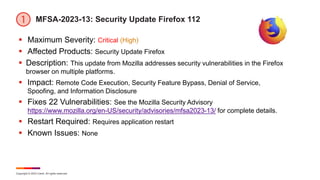 Copyright © 2023 Ivanti. All rights reserved.
MFSA-2023-13: Security Update Firefox 112
 Maximum Severity: Critical (High)
 Affected Products: Security Update Firefox
 Description: This update from Mozilla addresses security vulnerabilities in the Firefox
browser on multiple platforms.
 Impact: Remote Code Execution, Security Feature Bypass, Denial of Service,
Spoofing, and Information Disclosure
 Fixes 22 Vulnerabilities: See the Mozilla Security Advisory
https://www.mozilla.org/en-US/security/advisories/mfsa2023-13/ for complete details.
 Restart Required: Requires application restart
 Known Issues: None
 