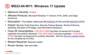Copyright © 2023 Ivanti. All rights reserved.
MS23-04-W11: Windows 11 Update
 Maximum Severity: Critical
 Affected Products: Microsoft Windows 11 Version 21H2, 22H2, and Edge
Chromium
 Description: This bulletin references KB 5025224 (21H2) and KB 5025239 (22H2).
 Impact: Remote Code Execution, Security Feature Bypass, Denial of Service,
Spoofing, Elevation of Privilege, and Information Disclosure
 Fixes 59 Vulnerabilities: CVE-2013-3900 has been re-issued and is known
exploited and publicly disclosed. CVE-2023-28252 is known exploited. CVE-2022-
43552 has been re-issued and is publicly disclosed. See the Security Update Guide
for the complete list of CVEs.
 Restart Required: Requires restart
 Known Issues: See next slide
 