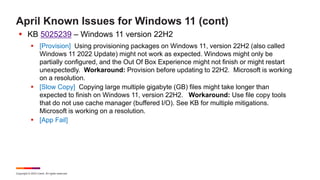 Copyright © 2023 Ivanti. All rights reserved.
April Known Issues for Windows 11 (cont)
 KB 5025239 – Windows 11 version 22H2
 [Provision] Using provisioning packages on Windows 11, version 22H2 (also called
Windows 11 2022 Update) might not work as expected. Windows might only be
partially configured, and the Out Of Box Experience might not finish or might restart
unexpectedly. Workaround: Provision before updating to 22H2. Microsoft is working
on a resolution.
 [Slow Copy] Copying large multiple gigabyte (GB) files might take longer than
expected to finish on Windows 11, version 22H2. Workaround: Use file copy tools
that do not use cache manager (buffered I/O). See KB for multiple mitigations.
Microsoft is working on a resolution.
 [App Fail]
 