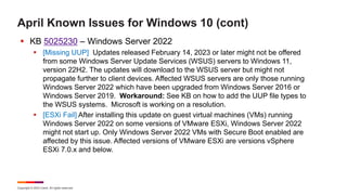 Copyright © 2023 Ivanti. All rights reserved.
April Known Issues for Windows 10 (cont)
 KB 5025230 – Windows Server 2022
 [Missing UUP] Updates released February 14, 2023 or later might not be offered
from some Windows Server Update Services (WSUS) servers to Windows 11,
version 22H2. The updates will download to the WSUS server but might not
propagate further to client devices. Affected WSUS servers are only those running
Windows Server 2022 which have been upgraded from Windows Server 2016 or
Windows Server 2019. Workaround: See KB on how to add the UUP file types to
the WSUS systems. Microsoft is working on a resolution.
 [ESXi Fail] After installing this update on guest virtual machines (VMs) running
Windows Server 2022 on some versions of VMware ESXi, Windows Server 2022
might not start up. Only Windows Server 2022 VMs with Secure Boot enabled are
affected by this issue. Affected versions of VMware ESXi are versions vSphere
ESXi 7.0.x and below.
 