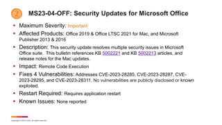 Copyright © 2023 Ivanti. All rights reserved.
MS23-04-OFF: Security Updates for Microsoft Office
 Maximum Severity: Important
 Affected Products: Office 2019 & Office LTSC 2021 for Mac, and Microsoft
Publisher 2013 & 2016
 Description: This security update resolves multiple security issues in Microsoft
Office suite. This bulletin references KB 5002221 and KB 5002213 articles, and
release notes for the Mac updates.
 Impact: Remote Code Execution
 Fixes 4 Vulnerabilities: Addresses CVE-2023-28285, CVE-2023-28287, CVE-
2023-28295, and CVE-2023-28311. No vulnerabilities are publicly disclosed or known
exploited.
 Restart Required: Requires application restart
 Known Issues: None reported
 
