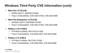 Copyright © 2023 Ivanti. All rights reserved.
Windows Third Party CVE Information (cont)
 Nitro Pro 13.70.4.50
 NITRO-230317, QNITRO1370450
 Fixes 2 Vulnerabilities: CVE-2022-37434, CVE-2023-0286
 Nitro Pro Enterprise 13.70.4.50
 NITROE-230317, QNITROE1370450
 Fixes 2 Vulnerabilities: CVE-2022-37434, CVE-2023-0286
 Python 3.10.11150.0
 PYTHN310-230405, QPYTH310111500
 Fixes 2 Vulnerabilities: CVE-2022-4303, CVE-2023-0286
 Python 3.11.3150.0
 PYTHN311-230405, QPYTH31131500
 Fixes 2 Vulnerabilities: CVE-2022-4303, CVE-2023-0286
 
