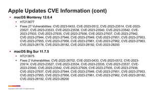 Copyright © 2023 Ivanti. All rights reserved.
Apple Updates CVE Information (cont)
 macOS Monterey 12.6.4
 HT213677
 Fixes 27 Vulnerabilities: CVE-2023-0433, CVE-2023-0512, CVE-2023-23514, CVE-2023-
23527, CVE-2023-23533, CVE-2023-23538, CVE-2023-23540, CVE-2023-23542, CVE-
2023-27933, CVE-2023-27935, CVE-2023-27936, CVE-2023-27937, CVE-2023-27942,
CVE-2023-27944, CVE-2023-27946, CVE-2023-27949, CVE-2023-27951, CVE-2023-27953,
CVE-2023-27955, CVE-2023-27958, CVE-2023-27961, CVE-2023-27962, CVE-2023-27963,
CVE-2023-28178, CVE-2023-28182, CVE-2023-28192, CVE-2023-28200
 macOS Big Sur 11.7.5
 HT213675
 Fixes 2 Vulnerabilities: CVE-2022-26702, CVE-2023-0433, CVE-2023-0512, CVE-2023-
23514, CVE-2023-23527, CVE-2023-23534, CVE-2023-23535, CVE-2023-23537, CVE-
2023-23540, CVE-2023-23542, CVE-2023-27928, CVE-2023-27935, CVE-2023-27936,
CVE-2023-27937, CVE-2023-27944, CVE-2023-27946, CVE-2023-27951, CVE-2023-27953,
CVE-2023-27955, CVE-2023-27958, CVE-2023-27961, CVE-2023-27962, CVE-2023-28182,
CVE-2023-28192, CVE-2023-28200
 