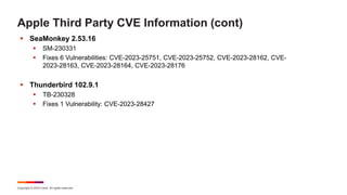 Copyright © 2023 Ivanti. All rights reserved.
Apple Third Party CVE Information (cont)
 SeaMonkey 2.53.16
 SM-230331
 Fixes 6 Vulnerabilities: CVE-2023-25751, CVE-2023-25752, CVE-2023-28162, CVE-
2023-28163, CVE-2023-28164, CVE-2023-28176
 Thunderbird 102.9.1
 TB-230328
 Fixes 1 Vulnerability: CVE-2023-28427
 