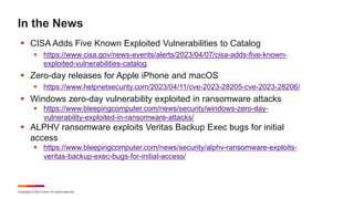 Copyright © 2023 Ivanti. All rights reserved.
In the News
 CISA Adds Five Known Exploited Vulnerabilities to Catalog
 https://www.cisa.gov/news-events/alerts/2023/04/07/cisa-adds-five-known-
exploited-vulnerabilities-catalog
 Zero-day releases for Apple iPhone and macOS
 https://www.helpnetsecurity.com/2023/04/11/cve-2023-28205-cve-2023-28206/
 Windows zero-day vulnerability exploited in ransomware attacks
 https://www.bleepingcomputer.com/news/security/windows-zero-day-
vulnerability-exploited-in-ransomware-attacks/
 ALPHV ransomware exploits Veritas Backup Exec bugs for initial
access
 https://www.bleepingcomputer.com/news/security/alphv-ransomware-exploits-
veritas-backup-exec-bugs-for-initial-access/
 
