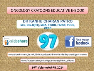 DR KANHU CHARAN PATRO
M.D, D.N.B[RT], MBA, FICRO, FAROI, PDCR,
CEPC
www.slideshare.net/search/slideshow?searchfrom=header&q=oncology+cartoons
www.facebook.com/oncologycartoons/photos_albums
97th Volume/APRIL 2024
ONCOLOGY CRATOONS EDUCATIVE E-BOOK
 