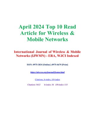 April 2024 Top 10 Read
Article for Wireless &
Mobile Networks
International Journal of Wireless & Mobile
Networks (IJWMN) - ERA, WJCI Indexed
ISSN: 0975-3834 [Online] ;0975-4679 [Print]
https://airccse.org/journal/ijwmn.html
Citations, h-index, i10-index
Citations 5612 h-index 36 i10-index 133
 