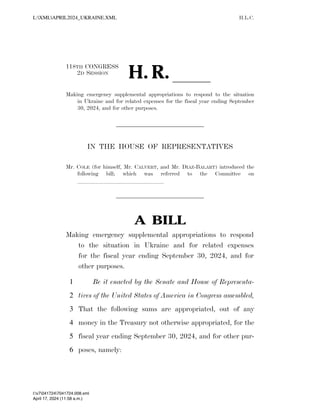 H.L.C.
118TH CONGRESS
2D SESSION
H. R. ll
Making emergency supplemental appropriations to respond to the situation
in Ukraine and for related expenses for the fiscal year ending September
30, 2024, and for other purposes.
IN THE HOUSE OF REPRESENTATIVES
Mr. COLE (for himself, Mr. CALVERT, and Mr. DIAZ-BALART) introduced the
following bill; which was referred to the Committee on
lllllllllllllll
A BILL
Making emergency supplemental appropriations to respond
to the situation in Ukraine and for related expenses
for the fiscal year ending September 30, 2024, and for
other purposes.
Be it enacted by the Senate and House of Representa-
1
tives of the United States of America in Congress assembled,
2
That the following sums are appropriated, out of any
3
money in the Treasury not otherwise appropriated, for the
4
fiscal year ending September 30, 2024, and for other pur-
5
poses, namely:
6
VerDate Nov 24 2008 11:58 Apr 17, 2024 Jkt 000000 PO 00000 Frm 00001 Fmt 6652 Sfmt 6201 C:USERSGDAUBERTAPPDATAROAMINGSOFTQUADXMETAL11.0GENCAPRIL2024
April 17, 2024 (11:58 a.m.)
L:XMLAPRIL2024_UKRAINE.XML
l:v70417247041724.008.xml
 