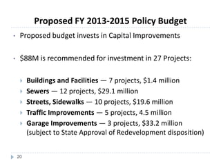 • Proposed budget invests in Capital Improvements
• $88M is recommended for investment in 27 Projects:
 Buildings and Facilities — 7 projects, $1.4 million
 Sewers — 12 projects, $29.1 million
 Streets, Sidewalks — 10 projects, $19.6 million
 Traffic Improvements — 5 projects, 4.5 million
 Garage Improvements — 3 projects, $33.2 million
(subject to State Approval of Redevelopment disposition)
20
Proposed FY 2013-2015 Policy Budget
 