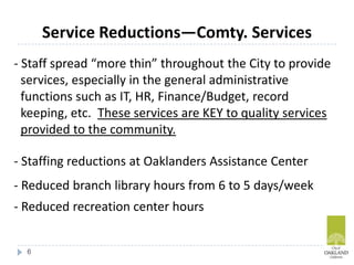- Staff spread “more thin” throughout the City to provide
services, especially in the general administrative
functions such as IT, HR, Finance/Budget, record
keeping, etc. These services are KEY to quality services
provided to the community.
- Staffing reductions at Oaklanders Assistance Center
- Reduced branch library hours from 6 to 5 days/week
- Reduced recreation center hours
Service Reductions—Comty. Services
6
 