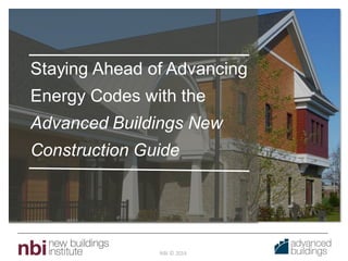 NBI © 2014
Staying Ahead of Advancing
Energy Codes with the
Advanced Buildings New
Construction Guide
 