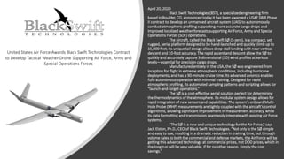 April 20, 2020
Black Swift Technologies (BST), a specialized engineering firm
based in Boulder, CO, announced today it has been awarded a USAF SBIR Phase
II contract to develop an unmanned aircraft system (UAS) to autonomously
conduct atmospheric profiling supporting more accurate cargo drops and
improved localized weather forecasts supporting Air Force, Army and Special
Operations Forces (SOF) operations.
The aircraft, called the Black Swift SØ (S-zero), is a compact, yet
rugged, aerial platform designed to be hand-launched and quickly climb up to
15,000 feet. Its unique tail design allows deep-stall landing with near vertical
descent and 10-foot accuracy. The rapid ascent and descent allow the SØ to
quickly and accurately capture 3-dimensional (3D) wind profiles at various
levels—essential for precision cargo drops.
Manufactured entirely in the USA, the SØ was engineered from
inception for flight in extreme atmospheric conditions, including hurricane
deployments, and has a 90-minute cruise time. Its advanced avionics enables
fully autonomous operation with minimal training. Designed for rapid
atmospheric profiling, its automated sampling patterns and scripting allows for
“launch-and-forget operations.”
The SØ is a cost-effective aerial solution perfect for determining
the thermodynamics of the atmosphere. Its modular system design allows for
rapid integration of new sensors and capabilities. The system’s onboard Multi-
Hole Probe (MHP) measurements are tightly coupled with the aircraft’s control
algorithms, allowing significant improvement in measurement accuracy, while
its data formatting and transmission seamlessly integrate with existing Air Force
systems.
“The SØ is a new and unique technology for the Air Force,” says
Jack Elston, Ph.D., CEO of Black Swift Technologies. “Not only is the SØ simple
and easy to use, resulting in a dramatic reduction in training time, but through
volume sales to both the commercial and defense markets, the Air Force will be
getting this advanced technology at commercial prices, not DOD prices, which in
the long run will be very valuable, if for no other reason, simply the cost
savings.”
United States Air Force Awards Black Swift Technologies Contract
to Develop Tactical Weather Drone Supporting Air Force, Army and
Special Operations Forces
 