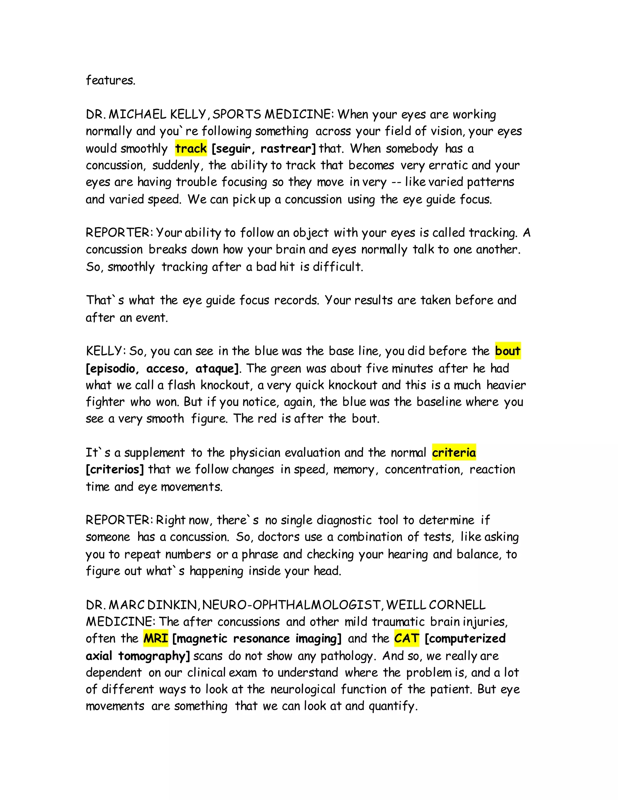 features.
DR. MICHAEL KELLY, SPORTS MEDICINE: When your eyes are working
normally and you`re following something across your field of vision, your eyes
would smoothly track [seguir, rastrear] that. When somebody has a
concussion, suddenly, the ability to track that becomes very erratic and your
eyes are having trouble focusing so they move in very -- like varied patterns
and varied speed. We can pick up a concussion using the eye guide focus.
REPORTER: Your ability to follow an object with your eyes is called tracking. A
concussion breaks down how your brain and eyes normally talk to one another.
So, smoothly tracking after a bad hit is difficult.
That`s what the eye guide focus records. Your results are taken before and
after an event.
KELLY: So, you can see in the blue was the base line, you did before the bout
[episodio, acceso, ataque]. The green was about five minutes after he had
what we call a flash knockout, a very quick knockout and this is a much heavier
fighter who won. But if you notice, again, the blue was the baseline where you
see a very smooth figure. The red is after the bout.
It`s a supplement to the physician evaluation and the normal criteria
[criterios] that we follow changes in speed, memory, concentration, reaction
time and eye movements.
REPORTER: Right now, there`s no single diagnostic tool to determine if
someone has a concussion. So, doctors use a combination of tests, like asking
you to repeat numbers or a phrase and checking your hearing and balance, to
figure out what`s happening inside your head.
DR. MARC DINKIN, NEURO-OPHTHALMOLOGIST, WEILL CORNELL
MEDICINE: The after concussions and other mild traumatic brain injuries,
often the MRI [magnetic resonance imaging] and the CAT [computerized
axial tomography] scans do not show any pathology. And so, we really are
dependent on our clinical exam to understand where the problem is, and a lot
of different ways to look at the neurological function of the patient. But eye
movements are something that we can look at and quantify.
 