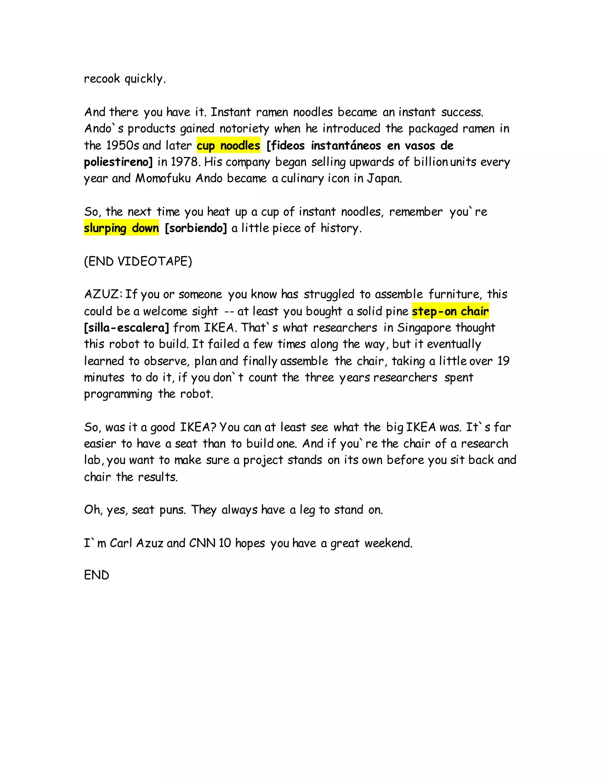 recook quickly.
And there you have it. Instant ramen noodles became an instant success.
Ando`s products gained notoriety when he introduced the packaged ramen in
the 1950s and later cup noodles [fideos instantáneos en vasos de
poliestireno] in 1978. His company began selling upwards of billion units every
year and Momofuku Ando became a culinary icon in Japan.
So, the next time you heat up a cup of instant noodles, remember you`re
slurping down [sorbiendo] a little piece of history.
(END VIDEOTAPE)
AZUZ: If you or someone you know has struggled to assemble furniture, this
could be a welcome sight -- at least you bought a solid pine step-on chair
[silla-escalera] from IKEA. That`s what researchers in Singapore thought
this robot to build. It failed a few times along the way, but it eventually
learned to observe, plan and finally assemble the chair, taking a little over 19
minutes to do it, if you don`t count the three years researchers spent
programming the robot.
So, was it a good IKEA? You can at least see what the big IKEA was. It`s far
easier to have a seat than to build one. And if you`re the chair of a research
lab, you want to make sure a project stands on its own before you sit back and
chair the results.
Oh, yes, seat puns. They always have a leg to stand on.
I`m Carl Azuz and CNN 10 hopes you have a great weekend.
END
 