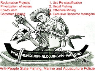 Reclamation Projects Privatization  of waters Eco-tourism Corporate Fishing Use Re-classification Illegal Fishing Off-shore Mining Exclusive Resource management Anti-People State Fishing, Marine and Aquaculture Policies 